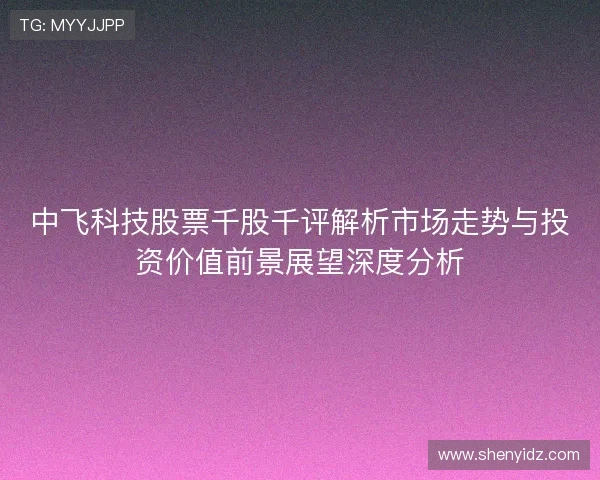 中飞科技股票千股千评解析市场走势与投资价值前景展望深度分析